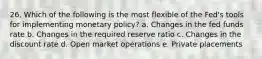 26. Which of the following is the most flexible of the Fed's tools for implementing monetary policy? a. Changes in the fed funds rate b. Changes in the required reserve ratio c. Changes in the discount rate d. Open market operations e. Private placements