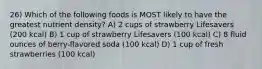 26) Which of the following foods is MOST likely to have the greatest nutrient density? A) 2 cups of strawberry Lifesavers (200 kcal) B) 1 cup of strawberry Lifesavers (100 kcal) C) 8 fluid ounces of berry-flavored soda (100 kcal) D) 1 cup of fresh strawberries (100 kcal)