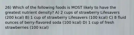 26) Which of the following foods is MOST likely to have the greatest nutrient density? A) 2 cups of strawberry Lifesavers (200 kcal) B) 1 cup of strawberry Lifesavers (100 kcal) C) 8 fluid ounces of berry-flavored soda (100 kcal) D) 1 cup of fresh strawberries (100 kcal)