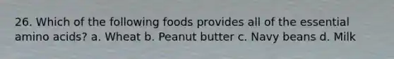 26. Which of the following foods provides all of the essential amino acids? a. Wheat b. Peanut butter c. Navy beans d. Milk