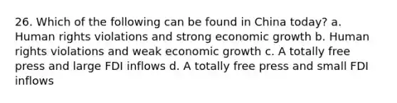 26. Which of the following can be found in China today? a. Human rights violations and strong economic growth b. Human rights violations and weak economic growth c. A totally free press and large FDI inflows d. A totally free press and small FDI inflows