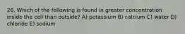 26. Which of the following is found in greater concentration inside the cell than outside? A) potassium B) calcium C) water D) chloride E) sodium