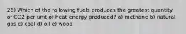 26) Which of the following fuels produces the greatest quantity of CO2 per unit of heat energy produced? a) methane b) natural gas c) coal d) oil e) wood