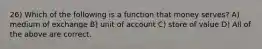 26) Which of the following is a function that money serves? A) medium of exchange B) unit of account C) store of value D) All of the above are correct.