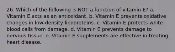 26. Which of the following is NOT a function of vitamin E? a. Vitamin E acts as an antioxidant. b. Vitamin E prevents oxidative changes in low-density lipoproteins. c. Vitamin E protects white blood cells from damage. d. Vitamin E prevents damage to nervous tissue. e. Vitamin E supplements are effective in treating heart disease.