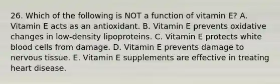 26. Which of the following is NOT a function of vitamin E? A. Vitamin E acts as an antioxidant. B. Vitamin E prevents oxidative changes in low-density lipoproteins. C. Vitamin E protects white blood cells from damage. D. Vitamin E prevents damage to nervous tissue. E. Vitamin E supplements are effective in treating heart disease.