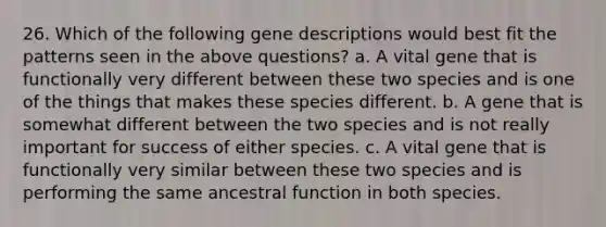 26. Which of the following gene descriptions would best fit the patterns seen in the above questions? a. A vital gene that is functionally very different between these two species and is one of the things that makes these species different. b. A gene that is somewhat different between the two species and is not really important for success of either species. c. A vital gene that is functionally very similar between these two species and is performing the same ancestral function in both species.