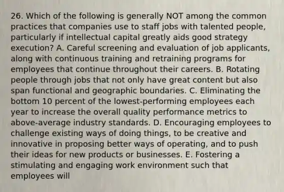 26. Which of the following is generally NOT among the common practices that companies use to staff jobs with talented people, particularly if intellectual capital greatly aids good strategy execution? A. Careful screening and evaluation of job applicants, along with continuous training and retraining programs for employees that continue throughout their careers. B. Rotating people through jobs that not only have great content but also span functional and geographic boundaries. C. Eliminating the bottom 10 percent of the lowest-performing employees each year to increase the overall quality performance metrics to above-average industry standards. D. Encouraging employees to challenge existing ways of doing things, to be creative and innovative in proposing better ways of operating, and to push their ideas for new products or businesses. E. Fostering a stimulating and engaging work environment such that employees will