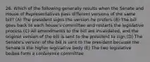 26. Which of the following generally results when the Senate and House of Representatives pass different versions of the same bill? (A) The president signs the version he prefers (B) The bill goes back to each house's committee and restarts the legislative process (C) All amendments to the bill are invalidated, and the original version of the bill is sent to the president to sign (D) The Senate's version of the bill is sent to the president because the Senate is the higher legislative body (E) The two legislative bodies form a conference committee