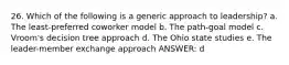 26. Which of the following is a generic approach to leadership? a. The least-preferred coworker model b. The path-goal model c. Vroom's decision tree approach d. The Ohio state studies e. The leader-member exchange approach ANSWER: d