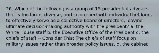 26. Which of the following is a group of 15 presidential advisers that is too large, diverse, and concerned with individual fiefdoms to effectively serve as a collective board of directors, leaving ultimate decision-making authority with the president? a. the White House staff b. the Executive Office of the President c. the chiefs of staff -- Consider This: The chiefs of staff focus on military issues rather than broader policy issues. d. the cabinet