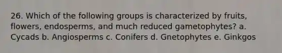 26. Which of the following groups is characterized by fruits, flowers, endosperms, and much reduced gametophytes? a. Cycads b. Angiosperms c. Conifers d. Gnetophytes e. Ginkgos