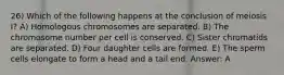 26) Which of the following happens at the conclusion of meiosis I? A) Homologous chromosomes are separated. B) The chromosome number per cell is conserved. C) Sister chromatids are separated. D) Four daughter cells are formed. E) The sperm cells elongate to form a head and a tail end. Answer: A