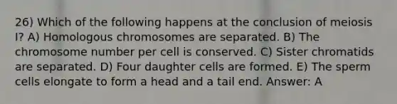 26) Which of the following happens at the conclusion of meiosis I? A) Homologous chromosomes are separated. B) The chromosome number per cell is conserved. C) Sister chromatids are separated. D) Four daughter cells are formed. E) The sperm cells elongate to form a head and a tail end. Answer: A