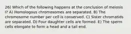 26) Which of the following happens at the conclusion of meiosis I? A) Homologous chromosomes are separated. B) The chromosome number per cell is conserved. C) Sister chromatids are separated. D) Four daughter cells are formed. E) The sperm cells elongate to form a head and a tail end.