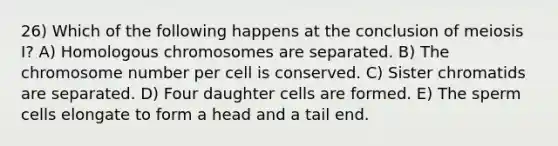 26) Which of the following happens at the conclusion of meiosis I? A) Homologous chromosomes are separated. B) The chromosome number per cell is conserved. C) Sister chromatids are separated. D) Four daughter cells are formed. E) The sperm cells elongate to form a head and a tail end.