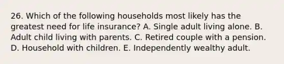 26. Which of the following households most likely has the greatest need for life insurance? A. Single adult living alone. B. Adult child living with parents. C. Retired couple with a pension. D. Household with children. E. Independently wealthy adult.