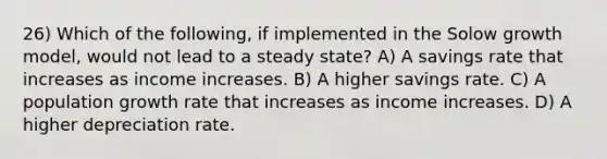 26) Which of the following, if implemented in the Solow growth model, would not lead to a steady state? A) A savings rate that increases as income increases. B) A higher savings rate. C) A population growth rate that increases as income increases. D) A higher depreciation rate.