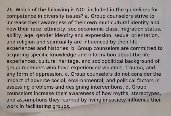 26. Which of the following is NOT included in the guidelines for competence in diversity issues? a. Group counselors strive to increase their awareness of their own multicultural identity and how their race, ethnicity, socioeconomic class, migration status, ability, age, gender identity and expression, sexual orientation, and religion and spirituality are influenced by their life experiences and histories. b. Group counselors are committed to acquiring specific knowledge and information about the life experiences, cultural heritage, and sociopolitical background of group members who have experienced violence, trauma, and any form of oppression. c. Group counselors do not consider the impact of adverse social, environmental, and political factors in assessing problems and designing interventions. d. Group counselors increase their awareness of how myths, stereotypes, and assumptions they learned by living in society influence their work in facilitating groups.