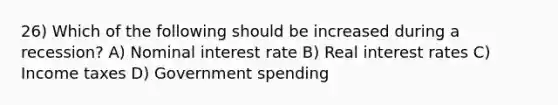 26) Which of the following should be increased during a recession? A) Nominal interest rate B) Real interest rates C) Income taxes D) Government spending