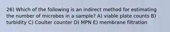 26) Which of the following is an indirect method for estimating the number of microbes in a sample? A) viable plate counts B) turbidity C) Coulter counter D) MPN E) membrane filtration