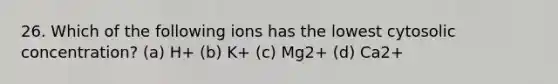 26. Which of the following ions has the lowest cytosolic concentration? (a) H+ (b) K+ (c) Mg2+ (d) Ca2+