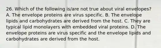 26. Which of the following is/are not true about viral envelopes? A. The envelope proteins are virus specific. B. The envelope lipids and carbohydrates are derived from the host. C. They are typical lipid monolayers with embedded viral proteins. D. The envelope proteins are virus specific and the envelope lipids and carbohydrates are derived from the host.