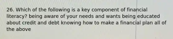 26. Which of the following is a key component of financial literacy? being aware of your needs and wants being educated about credit and debt knowing how to make a financial plan all of the above