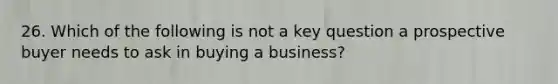 26. Which of the following is not a key question a prospective buyer needs to ask in buying a business?