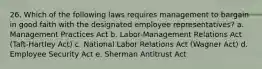 26. Which of the following laws requires management to bargain in good faith with the designated employee representatives? a. Management Practices Act b. Labor-Management Relations Act (Taft-Hartley Act) c. National Labor Relations Act (Wagner Act) d. Employee Security Act e. Sherman Antitrust Act