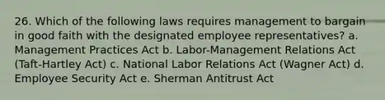 26. Which of the following laws requires management to bargain in good faith with the designated employee representatives? a. Management Practices Act b. Labor-Management Relations Act (Taft-Hartley Act) c. National Labor Relations Act (Wagner Act) d. Employee Security Act e. Sherman Antitrust Act