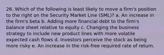 26. Which of the following is least likely to move a firm's position to the right on the Security Market Line (SML)? a. An increase in the firm's beta b. Adding more financial debt to the firm's balance sheet relative to equity c. Changing the business strategy to include new product lines with more volatile expected cash flows d. Investors perceive the stock as being more risky e. An increase in the risk-free required rate of return.