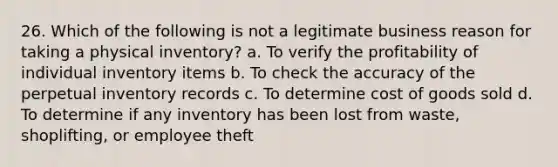 26. Which of the following is not a legitimate business reason for taking a physical inventory? a. To verify the profitability of individual inventory items b. To check the accuracy of the perpetual inventory records c. To determine cost of goods sold d. To determine if any inventory has been lost from waste, shoplifting, or employee theft