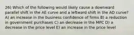 26) Which of the following would likely cause a downward parallel shift in the AE curve and a leftward shift in the AD curve? A) an increase in the business confidence of firms B) a reduction in government purchases C) an decrease in the MPC D) a decrease in the price level E) an increase in the price level