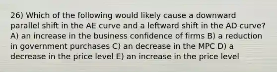 26) Which of the following would likely cause a downward parallel shift in the AE curve and a leftward shift in the AD curve? A) an increase in the business confidence of firms B) a reduction in government purchases C) an decrease in the MPC D) a decrease in the price level E) an increase in the price level