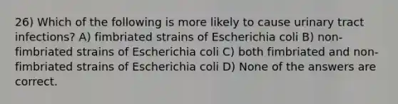 26) Which of the following is more likely to cause urinary tract infections? A) fimbriated strains of Escherichia coli B) non-fimbriated strains of Escherichia coli C) both fimbriated and non-fimbriated strains of Escherichia coli D) None of the answers are correct.