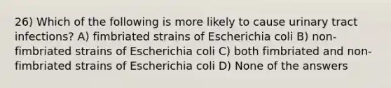 26) Which of the following is more likely to cause urinary tract infections? A) fimbriated strains of Escherichia coli B) non-fimbriated strains of Escherichia coli C) both fimbriated and non-fimbriated strains of Escherichia coli D) None of the answers