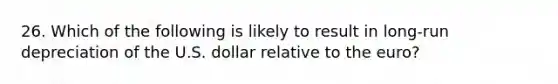 26. Which of the following is likely to result in long-run depreciation of the U.S. dollar relative to the euro?