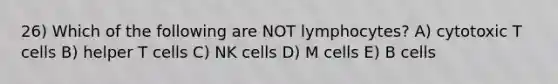 26) Which of the following are NOT lymphocytes? A) cytotoxic T cells B) helper T cells C) NK cells D) M cells E) B cells