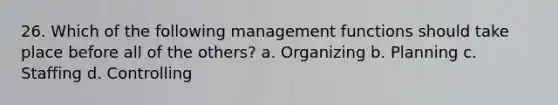 26. Which of the following management functions should take place before all of the others? a. Organizing b. Planning c. Staffing d. Controlling