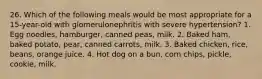 26. Which of the following meals would be most appropriate for a 15-year-old with glomerulonephritis with severe hypertension? 1. Egg noodles, hamburger, canned peas, milk. 2. Baked ham, baked potato, pear, canned carrots, milk. 3. Baked chicken, rice, beans, orange juice. 4. Hot dog on a bun, corn chips, pickle, cookie, milk.