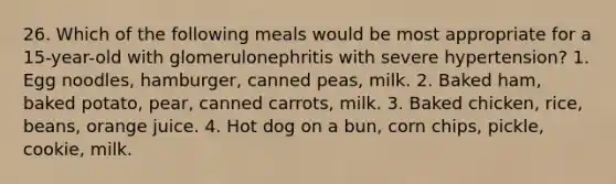 26. Which of the following meals would be most appropriate for a 15-year-old with glomerulonephritis with severe hypertension? 1. Egg noodles, hamburger, canned peas, milk. 2. Baked ham, baked potato, pear, canned carrots, milk. 3. Baked chicken, rice, beans, orange juice. 4. Hot dog on a bun, corn chips, pickle, cookie, milk.