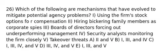 26) Which of the following are mechanisms that have evolved to mitigate potential agency problems? I) Using the firm's stock options fo r compensation II) Hiring bickering family members as corporate spies III) Boards of directors forcing out underperforming management IV) Security analysts monitoring the firm closely V) Takeover threats A) II and V B) I, III, and IV C) I, III, IV, and V D) III, IV, and V E) I, III, and V