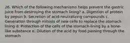 26. Which of the following mechanisms helps prevent the gastric juice from destroying the stomach lining? a. Digestion of protein by pepsin b. Secretion of acid-neutralizing compounds c. Generation through mitosis of new cells to replace the stomach lining d. Protection of the cells of the stomach-lining by a bone-like substance e. Dilution of the acid by food passing through the stomach