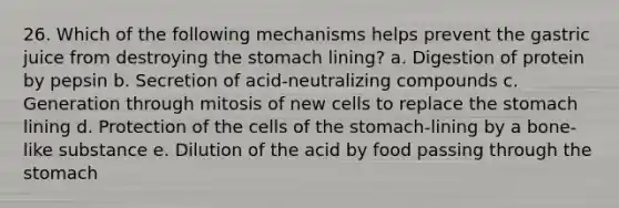 26. Which of the following mechanisms helps prevent the gastric juice from destroying the stomach lining? a. Digestion of protein by pepsin b. Secretion of acid-neutralizing compounds c. Generation through mitosis of new cells to replace the stomach lining d. Protection of the cells of the stomach-lining by a bone-like substance e. Dilution of the acid by food passing through the stomach