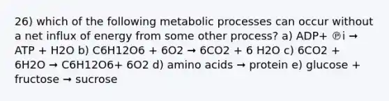 26) which of the following metabolic processes can occur without a net influx of energy from some other process? a) ADP+ ℗i ➞ ATP + H2O b) C6H12O6 + 6O2 ➞ 6CO2 + 6 H2O c) 6CO2 + 6H2O ➞ C6H12O6+ 6O2 d) amino acids ➞ protein e) glucose + fructose ➞ sucrose