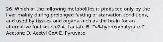 26. Which of the following metabolites is produced only by the liver mainly during prolonged fasting or starvation conditions, and used by tissues and organs such as the brain for an alternative fuel source? A. Lactate B. D-3-hydroxybutyrate C. Acetone D. Acetyl CoA E. Pyruvate