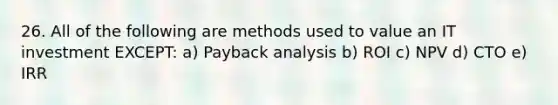 26. All of the following are methods used to value an IT investment EXCEPT: a) Payback analysis b) ROI c) NPV d) CTO e) IRR