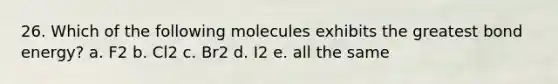 26. Which of the following molecules exhibits the greatest bond energy? a. F2 b. Cl2 c. Br2 d. I2 e. all the same