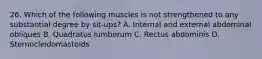 26. Which of the following muscles is not strengthened to any substantial degree by sit-ups? A. Internal and external abdominal obliques B. Quadratus lumborum C. Rectus abdominis D. Sternocleidomastoids